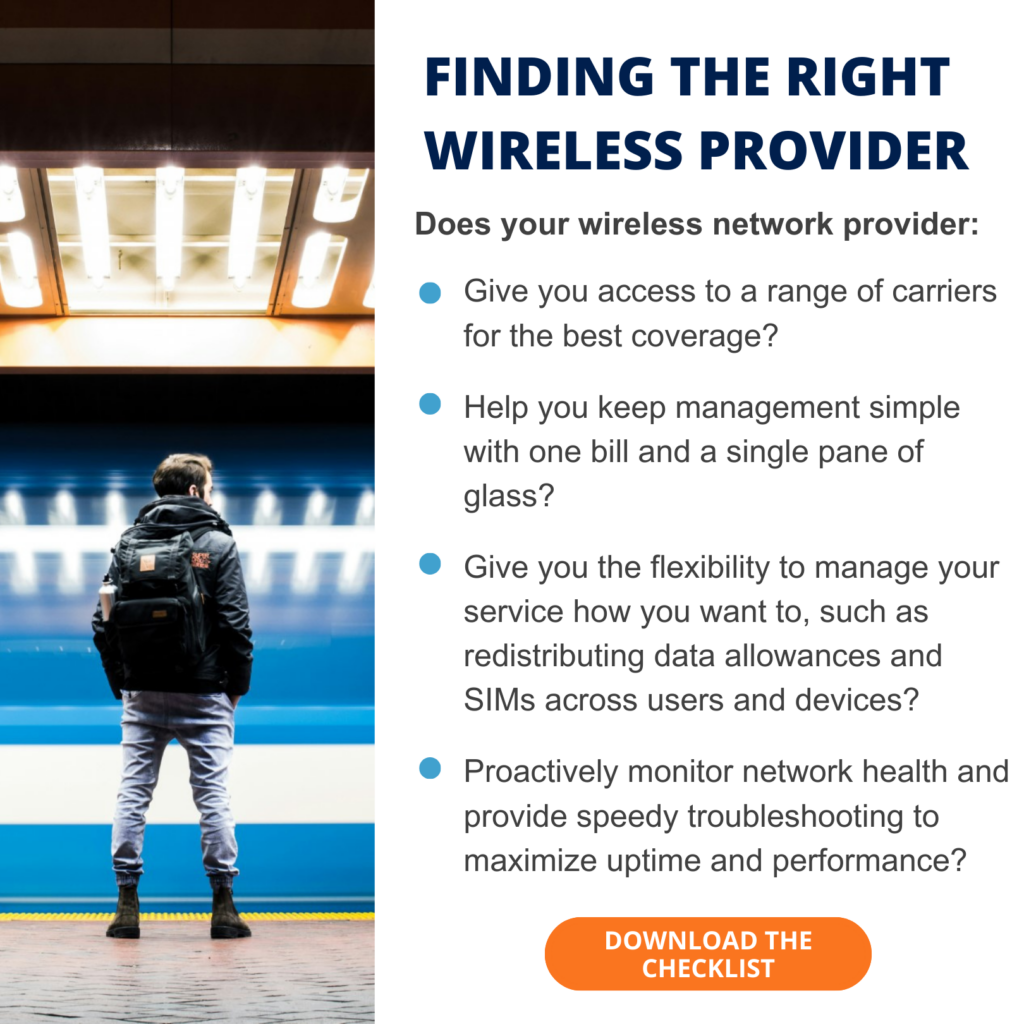 Finding the right wireless network service provider: a checklist Does your wireless network provider: • Give you access to a range of carriers for the best coverage? • Help you keep management simple with one bill and a single pane of glass? • Give you the flexibility to manage your service how you want to, such as redistributing data allowances and SIMs across users and devices? • Proactively monitor network health and provide speedy troubleshooting, to maximize uptime and performance?