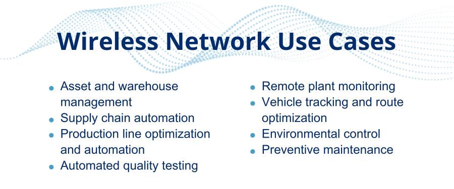 Wireless networking use cases • Asset and warehouse management • Supply chain automation • Production line optimization and automation • Automated quality testing • Remote plant monitoring • Vehicle tracking and route optimization • Environmental control • Preventive maintenance